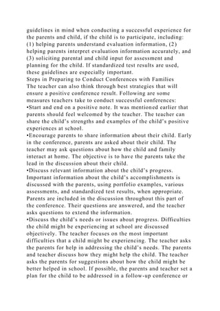 guidelines in mind when conducting a successful experience for
the parents and child, if the child is to participate, including:
(1) helping parents understand evaluation information, (2)
helping parents interpret evaluation information accurately, and
(3) soliciting parental and child input for assessment and
planning for the child. If standardized test results are used,
these guidelines are especially important.
Steps in Preparing to Conduct Conferences with Families
The teacher can also think through best strategies that will
ensure a positive conference result. Following are some
measures teachers take to conduct successful conferences:
•Start and end on a positive note. It was mentioned earlier that
parents should feel welcomed by the teacher. The teacher can
share the child’s strengths and examples of the child’s positive
experiences at school.
•Encourage parents to share information about their child. Early
in the conference, parents are asked about their child. The
teacher may ask questions about how the child and family
interact at home. The objective is to have the parents take the
lead in the discussion about their child.
•Discuss relevant information about the child’s progress.
Important information about the child’s accomplishments is
discussed with the parents, using portfolio examples, various
assessments, and standardized test results, when appropriate.
Parents are included in the discussion throughout this part of
the conference. Their questions are answered, and the teacher
asks questions to extend the information.
•Discuss the child’s needs or issues about progress. Difficulties
the child might be experiencing at school are discussed
objectively. The teacher focuses on the most important
difficulties that a child might be experiencing. The teacher asks
the parents for help in addressing the child’s needs. The parents
and teacher discuss how they might help the child. The teacher
asks the parents for suggestions about how the child might be
better helped in school. If possible, the parents and teacher set a
plan for the child to be addressed in a follow-up conference or
 