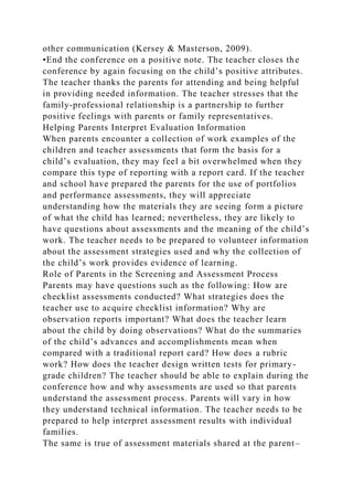 other communication (Kersey & Masterson, 2009).
•End the conference on a positive note. The teacher closes the
conference by again focusing on the child’s positive attributes.
The teacher thanks the parents for attending and being helpful
in providing needed information. The teacher stresses that the
family-professional relationship is a partnership to further
positive feelings with parents or family representatives.
Helping Parents Interpret Evaluation Information
When parents encounter a collection of work examples of the
children and teacher assessments that form the basis for a
child’s evaluation, they may feel a bit overwhelmed when they
compare this type of reporting with a report card. If the teacher
and school have prepared the parents for the use of portfolios
and performance assessments, they will appreciate
understanding how the materials they are seeing form a picture
of what the child has learned; nevertheless, they are likely to
have questions about assessments and the meaning of the child’s
work. The teacher needs to be prepared to volunteer information
about the assessment strategies used and why the collection of
the child’s work provides evidence of learning.
Role of Parents in the Screening and Assessment Process
Parents may have questions such as the following: How are
checklist assessments conducted? What strategies does the
teacher use to acquire checklist information? Why are
observation reports important? What does the teacher learn
about the child by doing observations? What do the summaries
of the child’s advances and accomplishments mean when
compared with a traditional report card? How does a rubric
work? How does the teacher design written tests for primary-
grade children? The teacher should be able to explain during the
conference how and why assessments are used so that parents
understand the assessment process. Parents will vary in how
they understand technical information. The teacher needs to be
prepared to help interpret assessment results with individual
families.
The same is true of assessment materials shared at the parent–
 