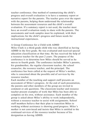 teacher conference. One method of summarizing the child’s
progress and overall evaluation is to have a summary report or
narrative report for the parents. The teacher goes over the report
with the parents, helping them understand the relationship
between the assessment resources and the child’s overall
evaluation. If a summary report is not used, the teacher must
have an overall evaluation ready to share with the parents. The
assessments and work samples must be explained, with their
implications for the child’s progress and future needs for
instructional experiences.
A Group Conference for a Child with ADHD
Miles Clark is a third-grade child who was identified as having
ADHD in the first grade. He was evaluated and received special
education classification at that time. He has received the help of
a resource teacher for the past 2 years. The purpose of the
conference is to determine how Miles should be served as he
moves to fourth grade. The conference includes Miles’s parents,
his grandmother, the regular classroom teacher, the school
counselor, the resource teacher, and the principal. The
conference has been called at the request of Miles’s mother,
who is concerned about the possible end of services by the
resource teacher.
Each member of the teaching and support staff presents an
assessment of Miles’s progress. At the end of each presentation,
the parents and other members of the group are invited to
comment or ask questions. The classroom teacher and resource
teacher present examples of work that Miles has been able to
complete on his own, without assistance. Each member of the
group is asked about Miles’s ability to work independently,
without a resource teacher to assist with assignments. School
staff members believe that their plan to transition Miles to
working without assistance is showing good progress. Miles’s
mother is not convinced and insists that Miles is entitled to the
continued services of the resource teacher because of his
designation as having ADHD.
 