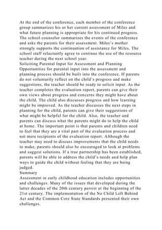 At the end of the conference, each member of the conference
group summarizes his or her current assessment of Miles and
what future planning is appropriate for his continued progress.
The school counselor summarizes the events of the conference
and asks the parents for their assessment. Miles’s mother
strongly supports the continuation of assistance for Miles. The
school staff reluctantly agree to continue the use of the resource
teacher during the next school year.
Soliciting Parental Input for Assessment and Planning
Opportunities for parental input into the assessment and
planning process should be built into the conference. If parents
do not voluntarily reflect on the child’s progress and make
suggestions, the teacher should be ready to solicit input. As the
teacher completes the evaluation report, parents can give their
own views about progress and concerns they might have about
the child. The child also discusses progress and how learning
might be improved. As the teacher discusses the next steps in
planning for the child, parents can give their suggestions of
what might be helpful for the child. Also, the teacher and
parents can discuss what the parents might do to help the child
at home. The important point is that parents and children need
to feel that they are a vital part of the evaluation process and
not mere recipients of the evaluation report. Although the
teacher may need to discuss improvements that the child needs
to make, parents should also be encouraged to look at problems
and suggest solutions. If a true partnership has been established,
parents will be able to address the child’s needs and help plan
ways to guide the child without feeling that they are being
judged.
Summary
Assessment in early childhood education includes opportunities
and challenges. Many of the issues that developed during the
latter decades of the 20th century persist at the beginning of the
21st century. The implementation of the No Child Left Behind
Act and the Common Core State Standards presented their own
challenges.
 