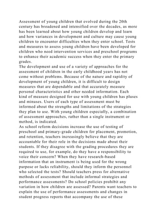 Assessment of young children that evolved during the 20th
century has broadened and intensified over the decades, as more
has been learned about how young children develop and learn
and how variances in development and culture may cause young
children to encounter difficulties when they enter school. Tests
and measures to assess young children have been developed for
children who need intervention services and preschool programs
to enhance their academic success when they enter the primary
grades.
The development and use of a variety of approaches for the
assessment of children in the early childhood years has not
come without problems. Because of the nature and rapidity of
development of young children, it is difficult to design
measures that are dependable and that accurately measure
personal characteristics and other needed information. Each
kind of measure designed for use with young children has pluses
and minuses. Users of each type of assessment must be
informed about the strengths and limitations of the strategies
they plan to use. With young children especially, a combination
of assessment approaches, rather than a single instrument or
method, is indicated.
As school reform decisions increase the use of testing of
preschool and primary-grade children for placement, promotion,
and retention, teachers increasingly believe that they are
accountable for their role in the decisions made about their
students. If they disagree with the grading procedures they are
required to use, for example, do they have a responsibility to
voice their concern? When they have research-based
information that an instrument is being used for the wrong
purpose or lacks reliability, should they inform the personnel
who selected the tests? Should teachers press for alternative
methods of assessment that include informal strategies and
performance assessments? Do school policies prohibit any
variation in how children are assessed? Parents want teachers to
explain the use of performance assessments and changes in
student progress reports that accompany the use of these
 