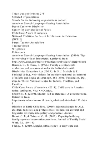 Three-way conferences 275
Selected Organizations
Search for the following organizations online:
American Speech-Language-Hearing Association
Beach Center on Disability
Center for Law and Social Policy
Child Care Aware of America
National Coalition for Parent Involvement in Education
(NCPIE)
Parent Teacher Association
TeacherVision
Wrightslaw
References
American Speech-Language-Hearing Association. (2014). Tips
for working with an interpreter. Retrieved from
http://www.asha.org/practice/multicultural/issues/interpret.htm
Berman, C., & Shaw, E. (1996). Family directed child
evaluation and assessment under the Individuals with
Disabilities Education Act (IDEA). In S. J. Meisels & E.
Fenichel (Eds.), New visions for the developmental assessment
of infants and young children (pp. 361–390). Washington, DC:
Zero to Three: National Center for Infants, Toddlers, and
Families.
Child Care Aware of America. (2014). Child care in America
today. Arlington, VA: NACCRRA.
Cromwell, S. (2010). Student-led conferences: A growing trend.
Retrieved from
http://www.educationworld.com/a_admin/admin/admin112.shtm
l
Division of Early Childhood. (2010). Responsiveness to ALL
children, families, and professionals: Integrating cultural and
linguistic diversity into policy and practice. Author.
Dunst, C. J., & Trivette, C. M. (2012). Capacity-building
family-systems intervention practices. Journal of Family Social
Work, 12, 119–143.
Feeney, S. (2010, March). Ethics today in early care and
 