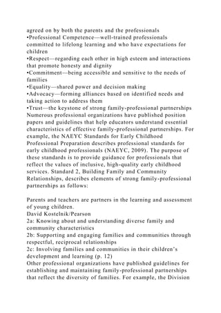agreed on by both the parents and the professionals
•Professional Competence—well-trained professionals
committed to lifelong learning and who have expectations for
children
•Respect—regarding each other in high esteem and interactions
that promote honesty and dignity
•Commitment—being accessible and sensitive to the needs of
families
•Equality—shared power and decision making
•Advocacy—forming alliances based on identified needs and
taking action to address them
•Trust—the keystone of strong family-professional partnerships
Numerous professional organizations have published position
papers and guidelines that help educators understand essential
characteristics of effective family-professional partnerships. For
example, the NAEYC Standards for Early Childhood
Professional Preparation describes professional standards for
early childhood professionals (NAEYC, 2009). The purpose of
these standards is to provide guidance for professionals that
reflect the values of inclusive, high-quality early childhood
services. Standard 2, Building Family and Community
Relationships, describes elements of strong family-professional
partnerships as follows:
Parents and teachers are partners in the learning and assessment
of young children.
David Kostelnik/Pearson
2a: Knowing about and understanding diverse family and
community characteristics
2b: Supporting and engaging families and communities through
respectful, reciprocal relationships
2c: Involving families and communities in their children’s
development and learning (p. 12)
Other professional organizations have published guidelines for
establishing and maintaining family-professional partnerships
that reflect the diversity of families. For example, the Division
 