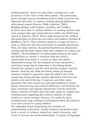 communications, interest in each other’s perspectives, and
acceptance of the views of the other partner. The partnership
grows through mutual consultation both on daily activities and
important decisions. It requires working through differences
with mutual respect (Keyser, 2006; Lightfoot, 2003).
Building Bridges with Families of Infants and Toddlers
In 2014, more than 11 million children of working mothers who
were younger than age 5 participated in child care (Child Care
Aware of America, 2014). Thirty-eight percent of the children
who participate in child care are infants and toddlers (Schmitt &
Matthews, 2013). These children spend on average 36 hours a
week in child care and often participate in multiple placements.
Thus, for many families, the partnership between educational
settings and the home begins when their children are infants and
toddlers. The development of relationships between the home
and facilities or schools is initiated when the child is
transitioned from home to a center or other care and/or
educational setting. The development of trust and positive,
consistent caregiving are important in developing bonds
between the caregiver and the child and the caregiver and the
parents. Each day the child and family adults go through
emotions related to separation when the child is left in the
caregiving setting and then another adjustment when they are
united at the end of the day. Caregivers and other center
personnel who show sensitivity and understanding of unique
family characteristics and cultural differences can facilitate the
daily transitions and ongoing interactions with the child and
family. Families of babies have the same needs for support and
communication regarding their child as families of older
children in school settings; however, the needs for daily
communication and exchange of information about the child are
even more crucial for young children.
The expanded nature of parenting also includes an
understanding of diversity. Family members and professionals
from a variety of cultures, ethnicities, family structures, and
levels of income can enrich partnerships. A variety of languages
 