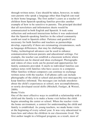 through written notes. Care should be taken, however, to make
sure parents who speak a language other than English can read
in their home language. The first author’s years as a teacher of
children from Spanish-speaking families provides another
example of how to be sensitive to parents. The principal decided
that all newsletters and information sheets would be
communicated in both English and Spanish. It took some
reflection and awkward interactions before it was understood
that the Spanish-speaking families in the school community
could not read in Spanish either. Patience and goodwill are
necessary for both families and teachers as partnerships
develop, especially if there are extenuating circumstances, such
as language differences, that may be challenging.
Today, technological advances can be used to enhance
communication between parents and educational settings. For
example, the teacher can establish a classroom website where
information can be shared and ideas exchanged. Photographs
and videos of class work can be posted and opportunities for
family comments provided. E-mails to individual families can
replace notes with families who have access to a computer.
Other families without computers can continue to exchange
written notes with the teacher. Cell phone calls can include
photographs of the child at school and possibly text messages to
keep families informed. The messages can include anecdotes
about the child’s experiences at school, new accomplishments,
or newly developed social skills (Mitchell, Foulger, & Wetzel,
2009).
Home Visits
One of the most effective ways to establish a relationship with a
child and the family is to make a home visit before the child
begins attending the center or school. When the teacher visits
the home environment, a context for understanding the child and
family is established. As young teachers, we made home visits
at the beginning of every school year. It was very educational to
learn how and where the children in our classrooms lived. The
first author taught in a bilingual program; as a result, most of
 