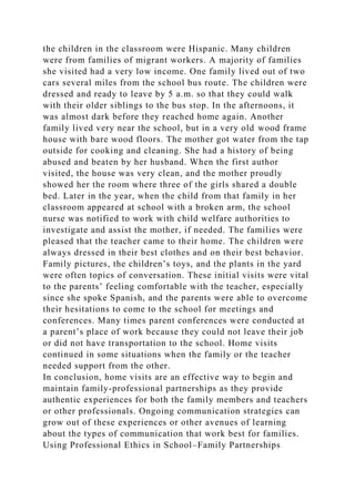 the children in the classroom were Hispanic. Many children
were from families of migrant workers. A majority of families
she visited had a very low income. One family lived out of two
cars several miles from the school bus route. The children were
dressed and ready to leave by 5 a.m. so that they could walk
with their older siblings to the bus stop. In the afternoons, it
was almost dark before they reached home again. Another
family lived very near the school, but in a very old wood frame
house with bare wood floors. The mother got water from the tap
outside for cooking and cleaning. She had a history of being
abused and beaten by her husband. When the first author
visited, the house was very clean, and the mother proudly
showed her the room where three of the girls shared a double
bed. Later in the year, when the child from that family in her
classroom appeared at school with a broken arm, the school
nurse was notified to work with child welfare authorities to
investigate and assist the mother, if needed. The families were
pleased that the teacher came to their home. The children were
always dressed in their best clothes and on their best behavior.
Family pictures, the children’s toys, and the plants in the yard
were often topics of conversation. These initial visits were vital
to the parents’ feeling comfortable with the teacher, especially
since she spoke Spanish, and the parents were able to overcome
their hesitations to come to the school for meetings and
conferences. Many times parent conferences were conducted at
a parent’s place of work because they could not leave their job
or did not have transportation to the school. Home visits
continued in some situations when the family or the teacher
needed support from the other.
In conclusion, home visits are an effective way to begin and
maintain family-professional partnerships as they provide
authentic experiences for both the family members and teachers
or other professionals. Ongoing communication strategies can
grow out of these experiences or other avenues of learning
about the types of communication that work best for families.
Using Professional Ethics in School–Family Partnerships
 
