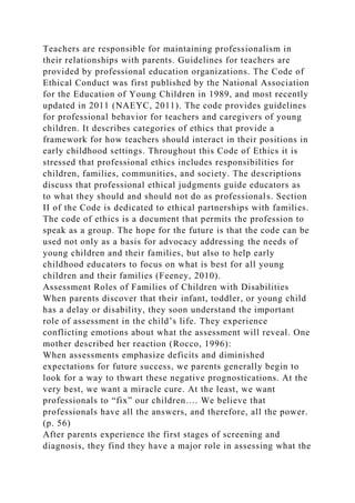 Teachers are responsible for maintaining professionalism in
their relationships with parents. Guidelines for teachers are
provided by professional education organizations. The Code of
Ethical Conduct was first published by the National Association
for the Education of Young Children in 1989, and most recently
updated in 2011 (NAEYC, 2011). The code provides guidelines
for professional behavior for teachers and caregivers of young
children. It describes categories of ethics that provide a
framework for how teachers should interact in their positions in
early childhood settings. Throughout this Code of Ethics it is
stressed that professional ethics includes responsibilities for
children, families, communities, and society. The descriptions
discuss that professional ethical judgments guide educators as
to what they should and should not do as professionals. Section
II of the Code is dedicated to ethical partnerships with families.
The code of ethics is a document that permits the profession to
speak as a group. The hope for the future is that the code can be
used not only as a basis for advocacy addressing the needs of
young children and their families, but also to help early
childhood educators to focus on what is best for all young
children and their families (Feeney, 2010).
Assessment Roles of Families of Children with Disabilities
When parents discover that their infant, toddler, or young child
has a delay or disability, they soon understand the important
role of assessment in the child’s life. They experience
conflicting emotions about what the assessment will reveal. One
mother described her reaction (Rocco, 1996):
When assessments emphasize deficits and diminished
expectations for future success, we parents generally begin to
look for a way to thwart these negative prognostications. At the
very best, we want a miracle cure. At the least, we want
professionals to “fix” our children…. We believe that
professionals have all the answers, and therefore, all the power.
(p. 56)
After parents experience the first stages of screening and
diagnosis, they find they have a major role in assessing what the
 