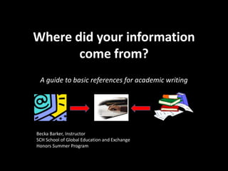 Where did your information come from? A guide to basic references for academic writing Becka Barker, Instructor SCH School of Global Education and Exchange Honors Summer Program 