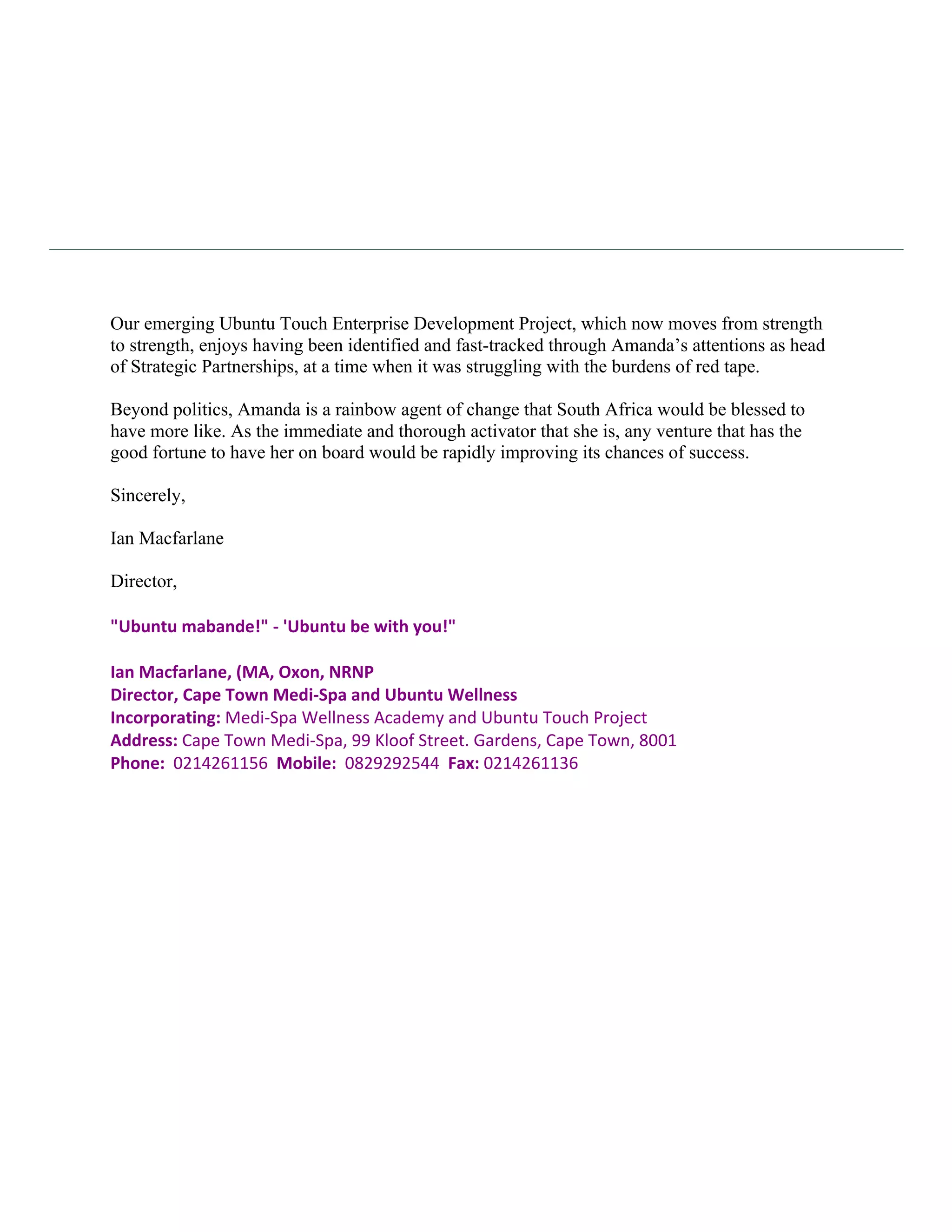 Our emerging Ubuntu Touch Enterprise Development Project, which now moves from strength
to strength, enjoys having been identified and fast-tracked through Amanda’s attentions as head
of Strategic Partnerships, at a time when it was struggling with the burdens of red tape.

Beyond politics, Amanda is a rainbow agent of change that South Africa would be blessed to
have more like. As the immediate and thorough activator that she is, any venture that has the
good fortune to have her on board would be rapidly improving its chances of success.

Sincerely,

Ian Macfarlane

Director,
	
  
"Ubuntu	
  mabande!"	
  -­‐	
  'Ubuntu	
  be	
  with	
  you!"	
  
	
  
Ian	
  Macfarlane,	
  (MA,	
  Oxon,	
  NRNP	
  
Director,	
  Cape	
  Town	
  Medi-­‐Spa	
  and	
  Ubuntu	
  Wellness	
  	
  
Incorporating:	
  Medi-­‐Spa	
  Wellness	
  Academy	
  and	
  Ubuntu	
  Touch	
  Project	
  
Address:	
  Cape	
  Town	
  Medi-­‐Spa,	
  99	
  Kloof	
  Street.	
  Gardens,	
  Cape	
  Town,	
  8001	
  
Phone:	
  	
  0214261156	
  	
  Mobile:	
  	
  0829292544	
  	
  Fax:	
  0214261136




                   Director: Ian Macfarlane VAT No: 4930208899Company Reg. No: 2003/013554/04
 