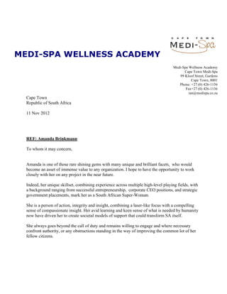 MEDI-SPA WELLNESS ACADEMY
                                                                                        Medi-Spa Wellness Academy
                                                                                              Cape Town Medi-Spa
                                                                                           99 Kloof Street, Gardens
                                                                                                   Cape Town, 8001
                                                                                           Phone: +27 (0) 426-1156
                                                                                               Fax+27 (0) 426-1136
                                                                                                 ian@medispa.co.za
  Cape Town
  Republic of South Africa

  11 Nov 2012




  REF: Amanda Brinkmann

  To whom it may concern,


  Amanda is one of those rare shining gems with many unique and brilliant facets, who would
  become an asset of immense value to any organization. I hope to have the opportunity to work
  closely with her on any project in the near future.

  Indeed, her unique skillset, combining experience across multiple high-level playing fields, with
  a background ranging from successful entrepreneurship, corporate CEO positions, and strategic
  government placements, mark her as a South African Super-Woman.

  She is a person of action, integrity and insight, combining a laser-like focus with a compelling
  sense of compassionate insight. Her avid learning and keen sense of what is needed by humanity
  now have driven her to create societal models of support that could transform SA itself.

  She always goes beyond the call of duty and remains willing to engage and where necessary
  confront authority, or any obstructions standing in the way of improving the common lot of her
  fellow citizens.




                Director: Ian Macfarlane VAT No: 4930208899Company Reg. No: 2003/013554/04
 