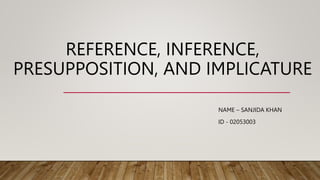 REFERENCE, INFERENCE,
PRESUPPOSITION, AND IMPLICATURE
NAME – SANJIDA KHAN
ID - 02053003
 