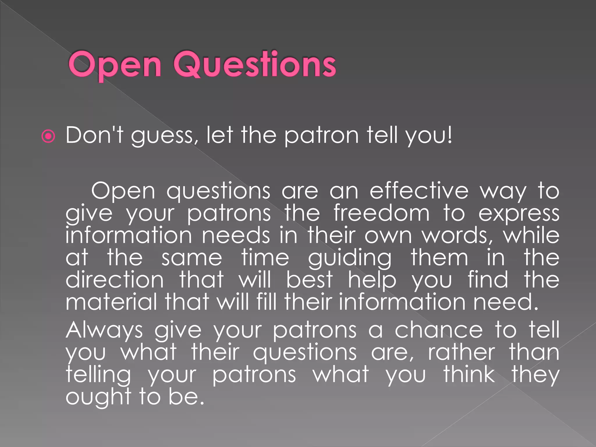  Don't guess, let the patron tell you!
Open questions are an effective way to
give your patrons the freedom to express
information needs in their own words, while
at the same time guiding them in the
direction that will best help you find the
material that will fill their information need.
Always give your patrons a chance to tell
you what their questions are, rather than
telling your patrons what you think they
ought to be.
 