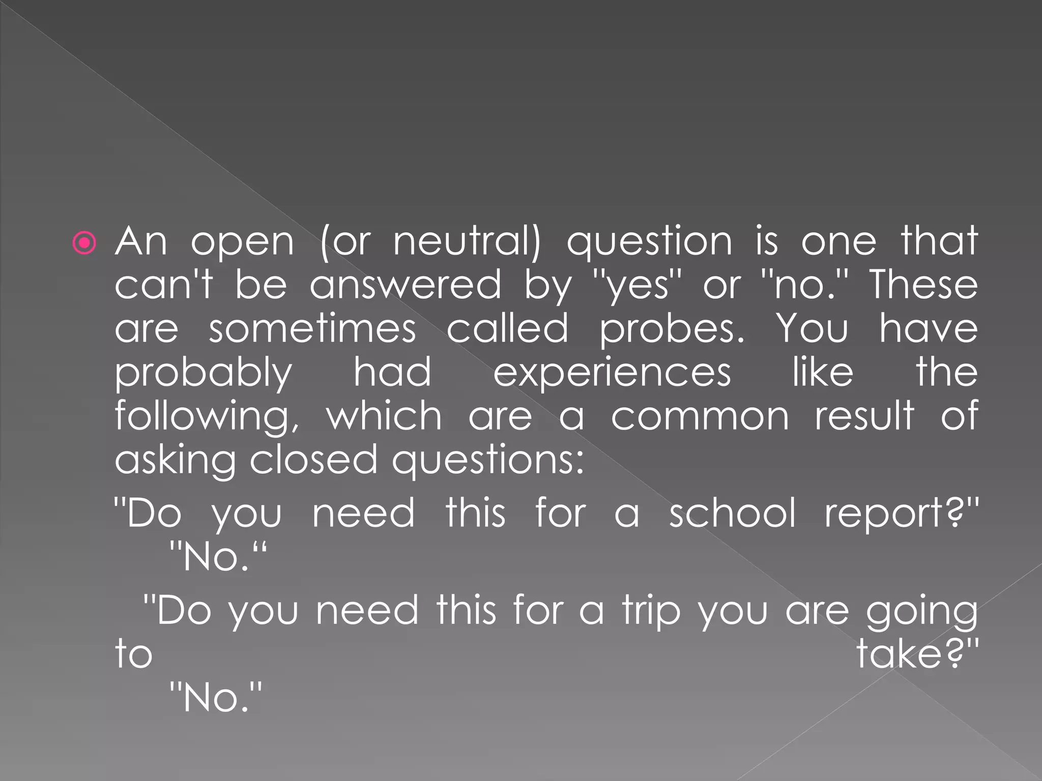  An open (or neutral) question is one that
can't be answered by "yes" or "no." These
are sometimes called probes. You have
probably had experiences like the
following, which are a common result of
asking closed questions:
"Do you need this for a school report?"
"No.“
"Do you need this for a trip you are going
to take?"
"No."
 