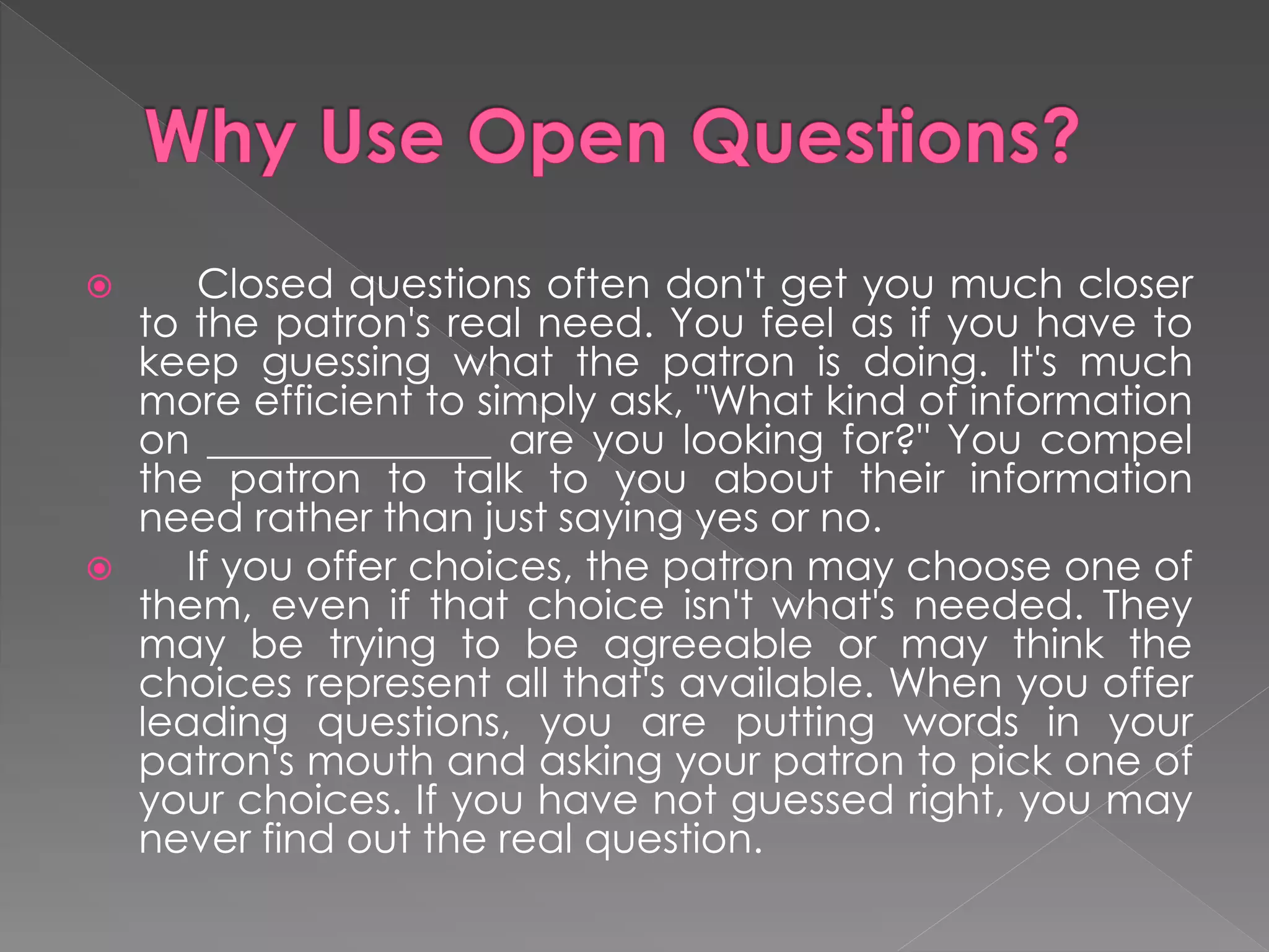  Closed questions often don't get you much closer
to the patron's real need. You feel as if you have to
keep guessing what the patron is doing. It's much
more efficient to simply ask, "What kind of information
on ______________ are you looking for?" You compel
the patron to talk to you about their information
need rather than just saying yes or no.
 If you offer choices, the patron may choose one of
them, even if that choice isn't what's needed. They
may be trying to be agreeable or may think the
choices represent all that's available. When you offer
leading questions, you are putting words in your
patron's mouth and asking your patron to pick one of
your choices. If you have not guessed right, you may
never find out the real question.
 