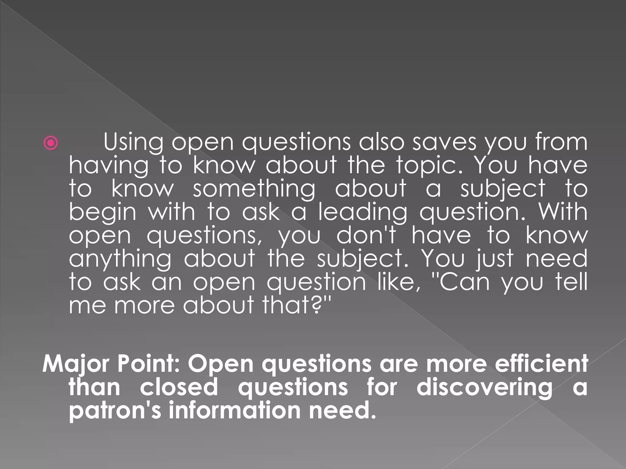  Using open questions also saves you from
having to know about the topic. You have
to know something about a subject to
begin with to ask a leading question. With
open questions, you don't have to know
anything about the subject. You just need
to ask an open question like, "Can you tell
me more about that?"
Major Point: Open questions are more efficient
than closed questions for discovering a
patron's information need.
 