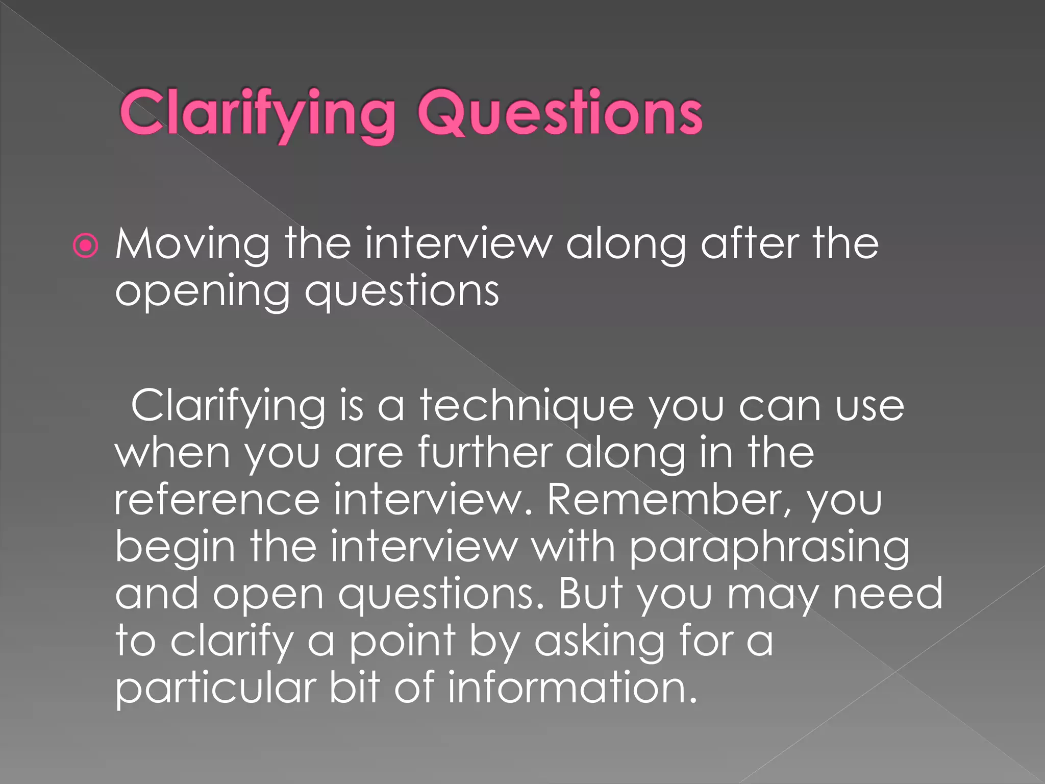  Moving the interview along after the
opening questions
Clarifying is a technique you can use
when you are further along in the
reference interview. Remember, you
begin the interview with paraphrasing
and open questions. But you may need
to clarify a point by asking for a
particular bit of information.
 