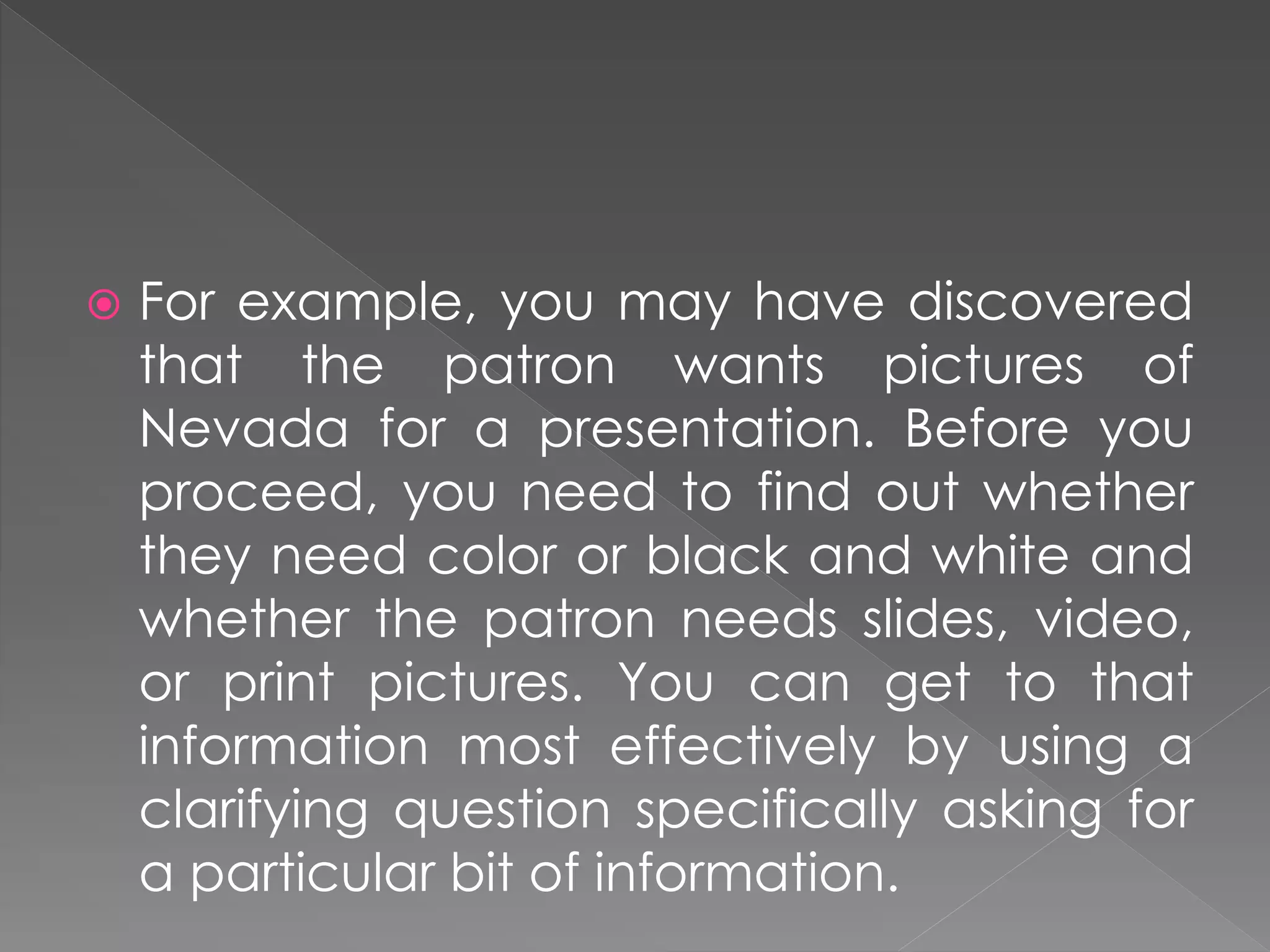  For example, you may have discovered
that the patron wants pictures of
Nevada for a presentation. Before you
proceed, you need to find out whether
they need color or black and white and
whether the patron needs slides, video,
or print pictures. You can get to that
information most effectively by using a
clarifying question specifically asking for
a particular bit of information.
 