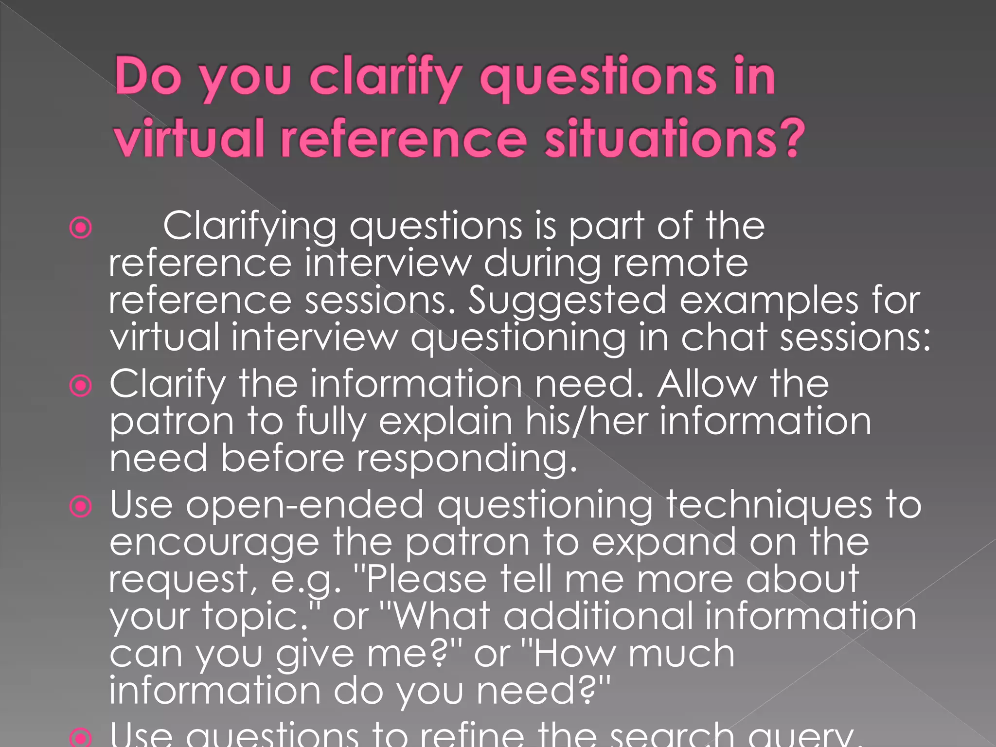  Clarifying questions is part of the
reference interview during remote
reference sessions. Suggested examples for
virtual interview questioning in chat sessions:
 Clarify the information need. Allow the
patron to fully explain his/her information
need before responding.
 Use open-ended questioning techniques to
encourage the patron to expand on the
request, e.g. "Please tell me more about
your topic." or "What additional information
can you give me?" or "How much
information do you need?"
 