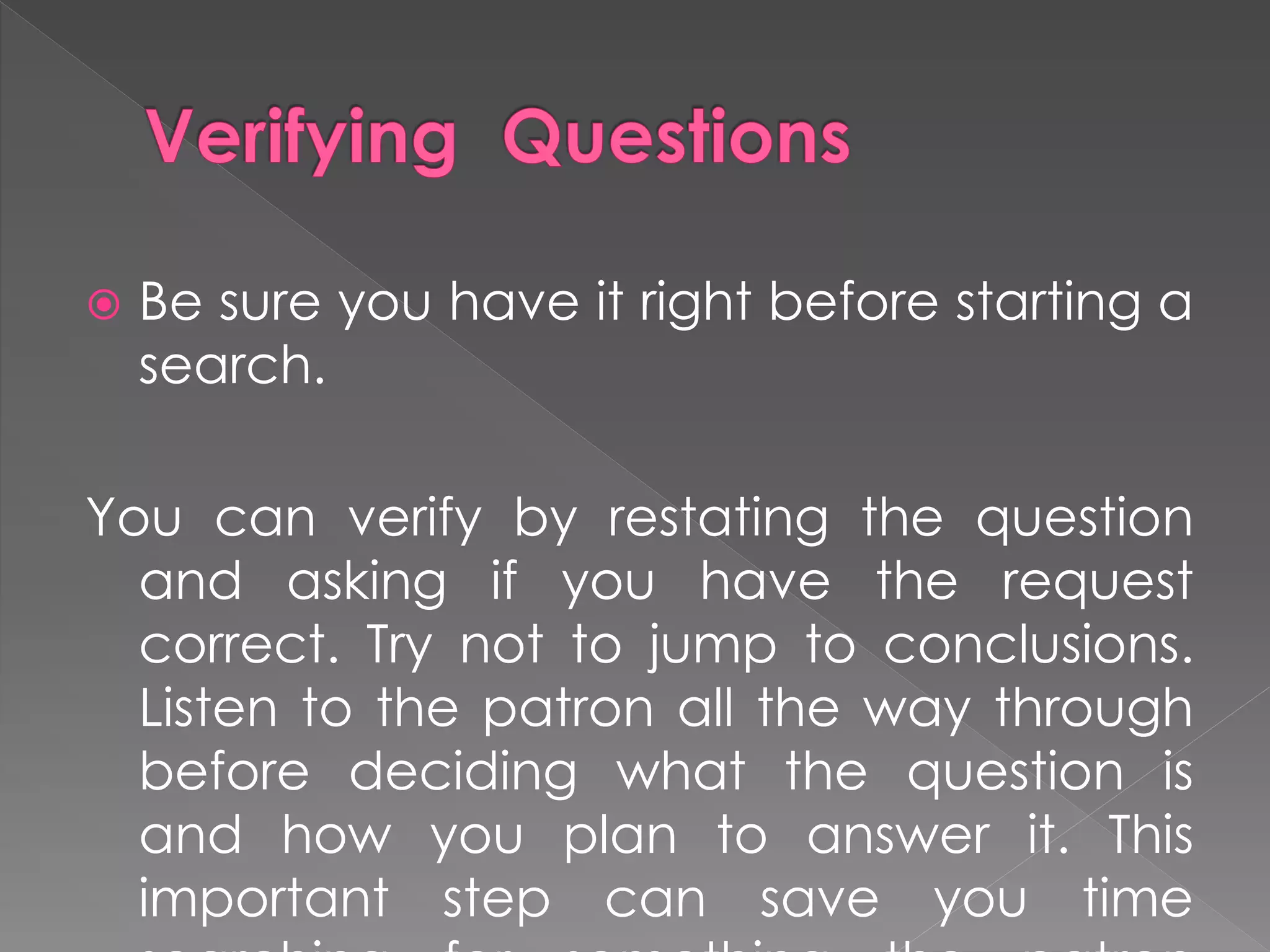 Be sure you have it right before starting a
search.
You can verify by restating the question
and asking if you have the request
correct. Try not to jump to conclusions.
Listen to the patron all the way through
before deciding what the question is
and how you plan to answer it. This
important step can save you time
 