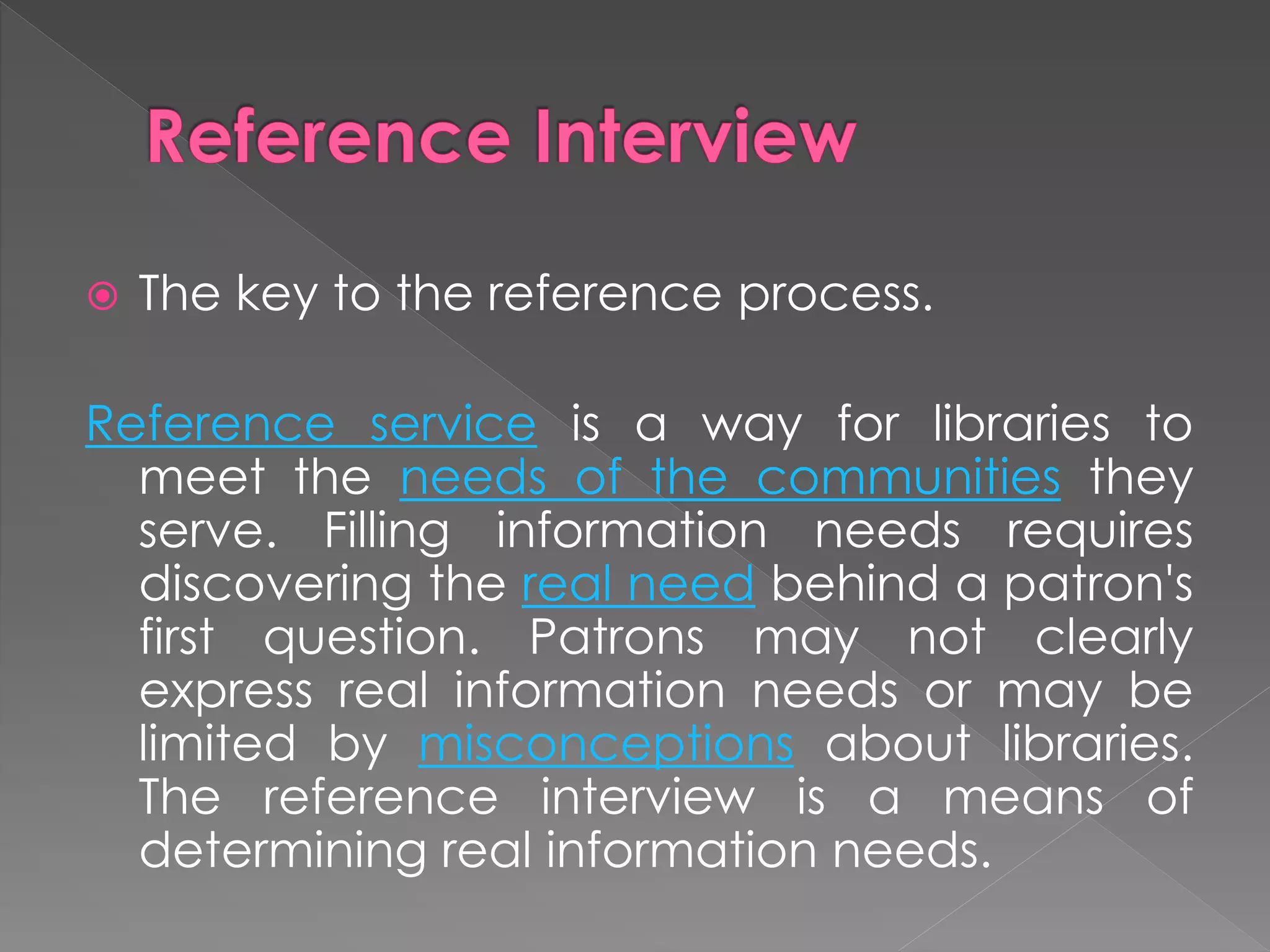  The key to the reference process.
Reference service is a way for libraries to
meet the needs of the communities they
serve. Filling information needs requires
discovering the real need behind a patron's
first question. Patrons may not clearly
express real information needs or may be
limited by misconceptions about libraries.
The reference interview is a means of
determining real information needs.
 