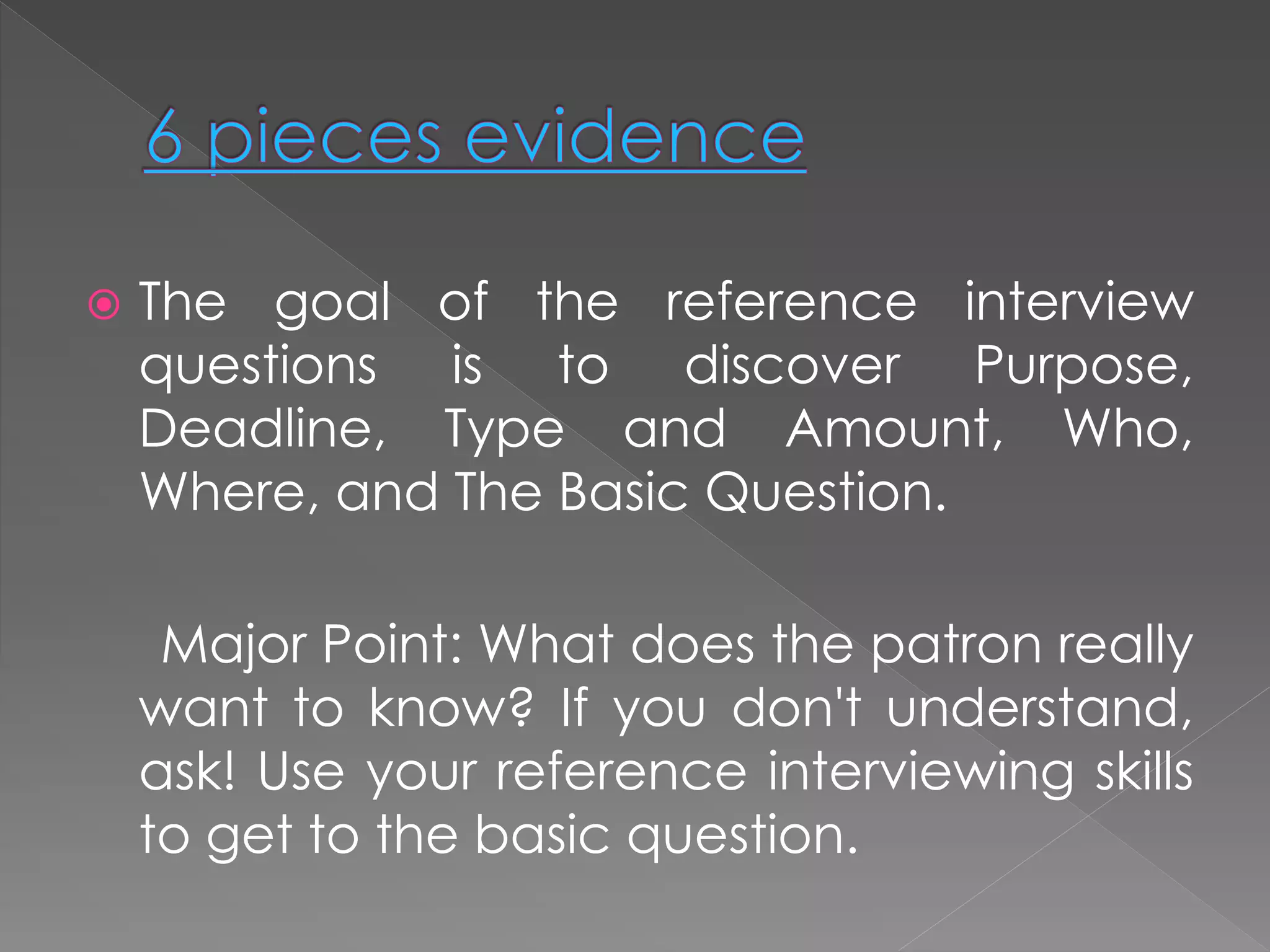  The goal of the reference interview
questions is to discover Purpose,
Deadline, Type and Amount, Who,
Where, and The Basic Question.
Major Point: What does the patron really
want to know? If you don't understand,
ask! Use your reference interviewing skills
to get to the basic question.
 