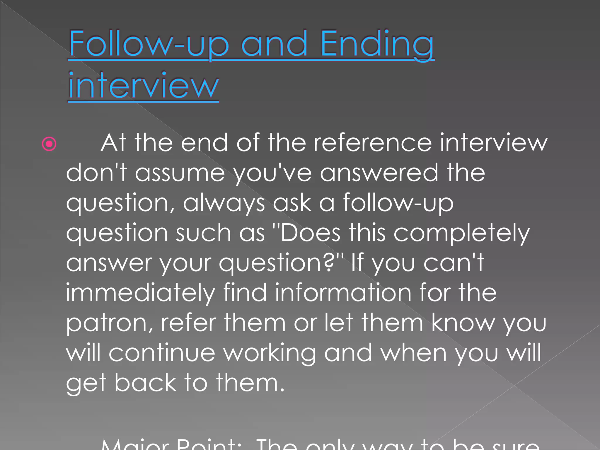  At the end of the reference interview
don't assume you've answered the
question, always ask a follow-up
question such as "Does this completely
answer your question?" If you can't
immediately find information for the
patron, refer them or let them know you
will continue working and when you will
get back to them.
 