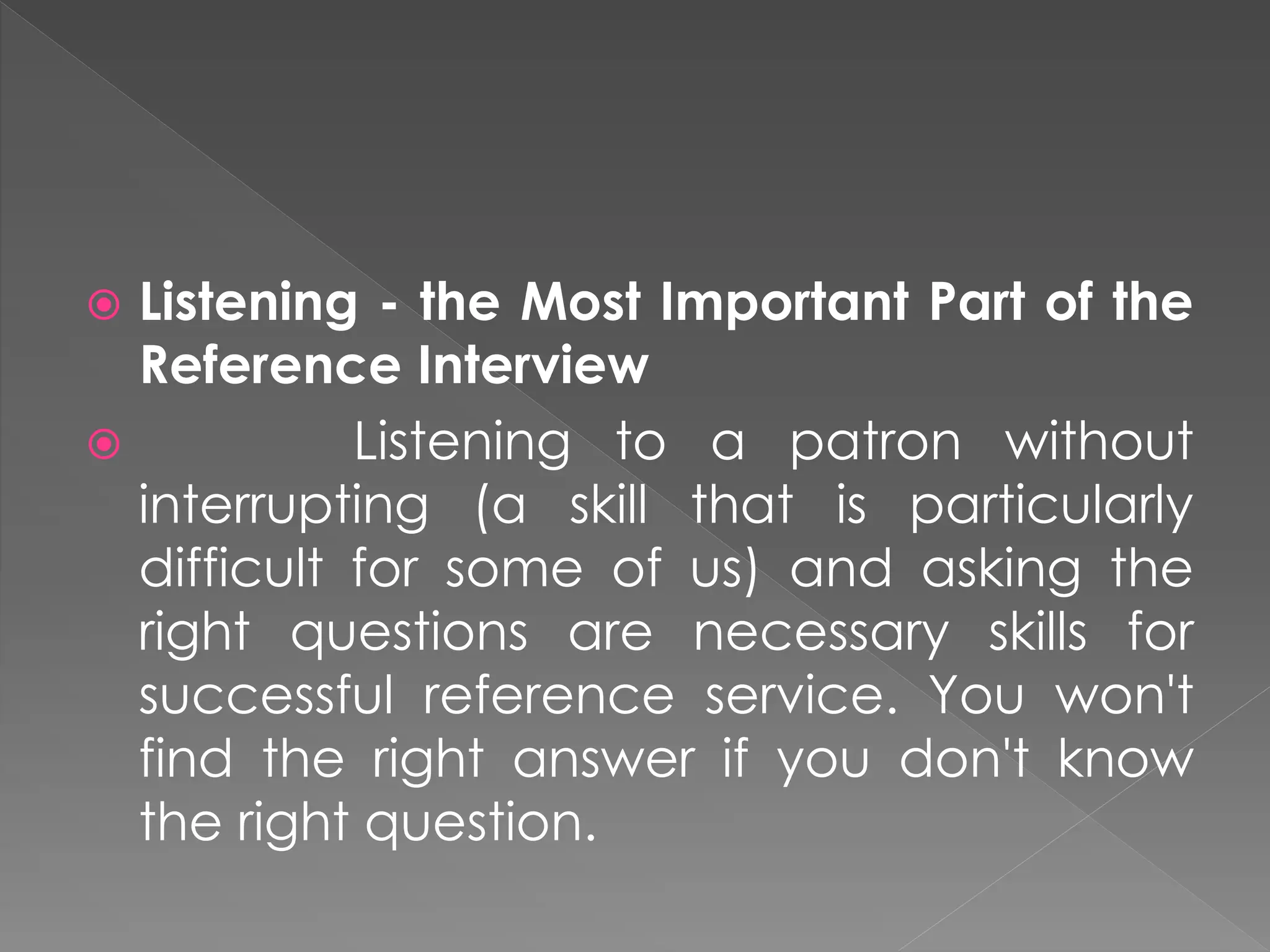  Listening - the Most Important Part of the
Reference Interview
 Listening to a patron without
interrupting (a skill that is particularly
difficult for some of us) and asking the
right questions are necessary skills for
successful reference service. You won't
find the right answer if you don't know
the right question.
 