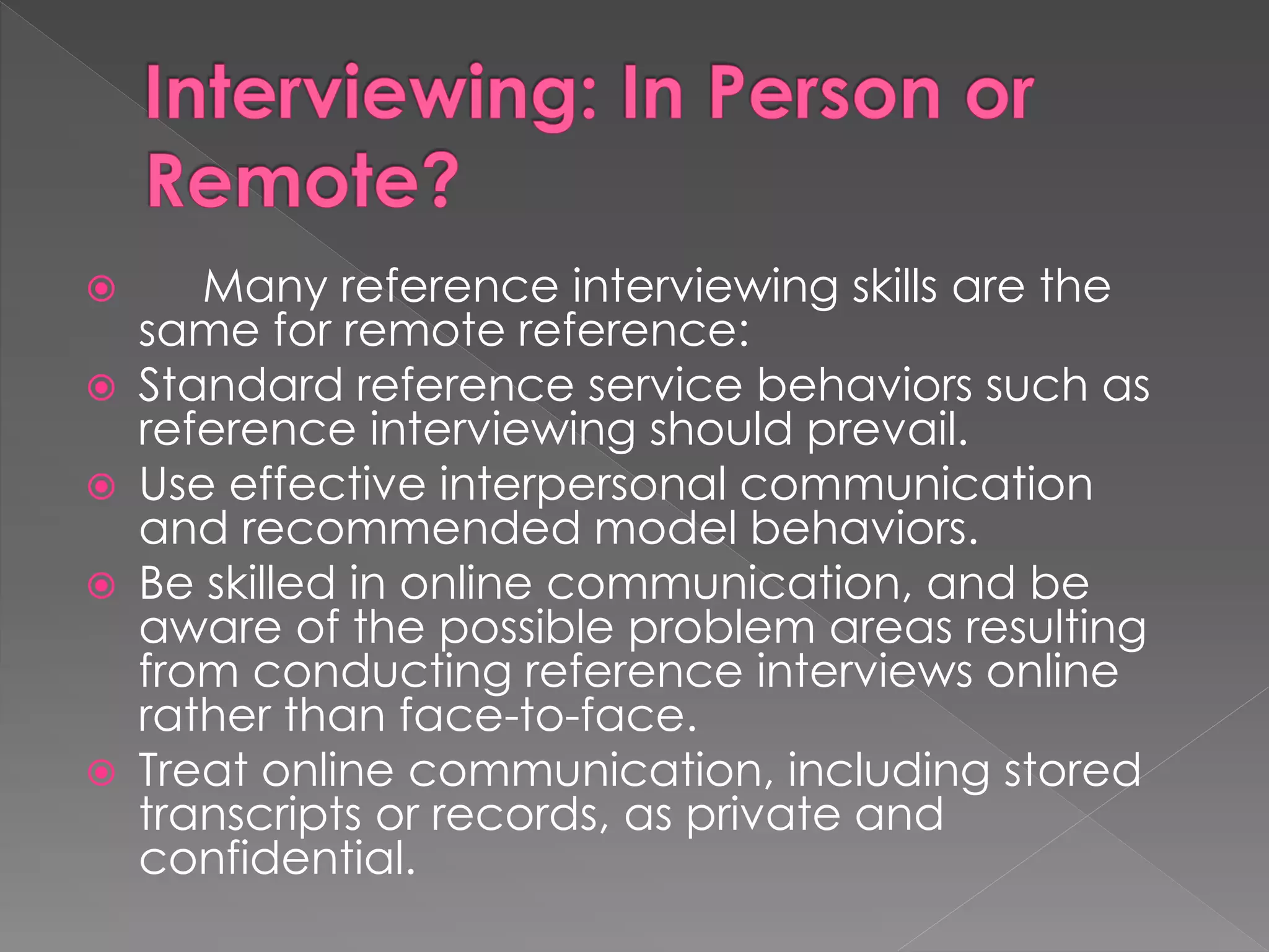  Many reference interviewing skills are the
same for remote reference:
 Standard reference service behaviors such as
reference interviewing should prevail.
 Use effective interpersonal communication
and recommended model behaviors.
 Be skilled in online communication, and be
aware of the possible problem areas resulting
from conducting reference interviews online
rather than face-to-face.
 Treat online communication, including stored
transcripts or records, as private and
confidential.
 