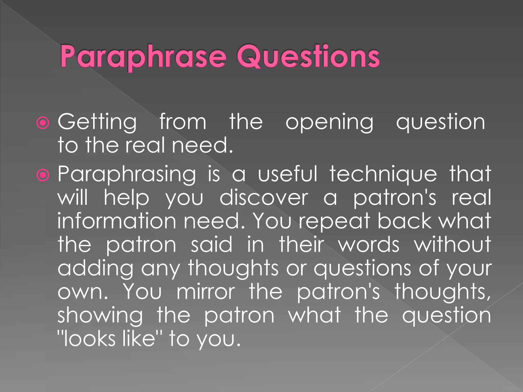  Getting from the opening question
to the real need.
 Paraphrasing is a useful technique that
will help you discover a patron's real
information need. You repeat back what
the patron said in their words without
adding any thoughts or questions of your
own. You mirror the patron's thoughts,
showing the patron what the question
"looks like" to you.
 
