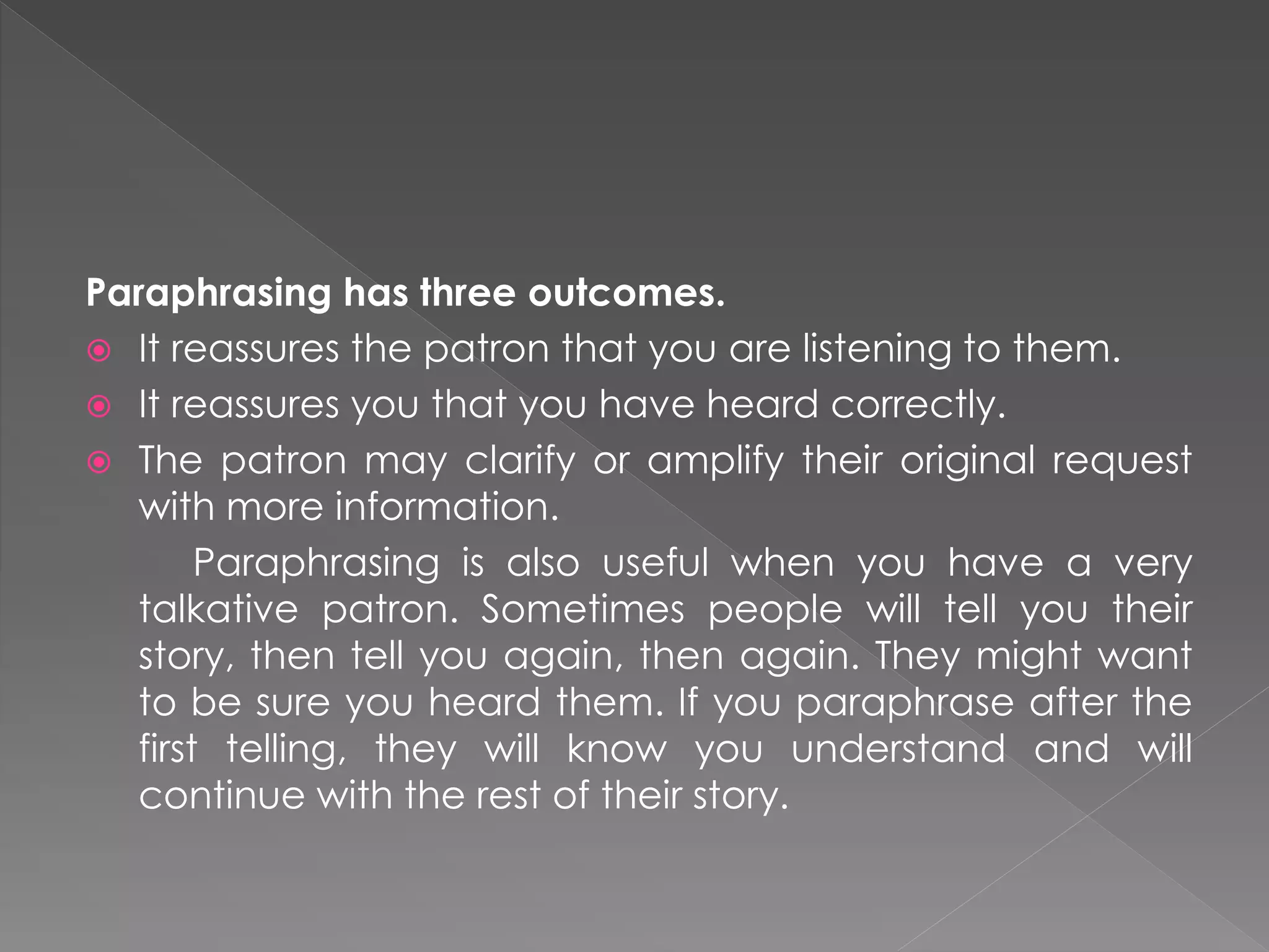 Paraphrasing has three outcomes.
 It reassures the patron that you are listening to them.
 It reassures you that you have heard correctly.
 The patron may clarify or amplify their original request
with more information.
Paraphrasing is also useful when you have a very
talkative patron. Sometimes people will tell you their
story, then tell you again, then again. They might want
to be sure you heard them. If you paraphrase after the
first telling, they will know you understand and will
continue with the rest of their story.
 