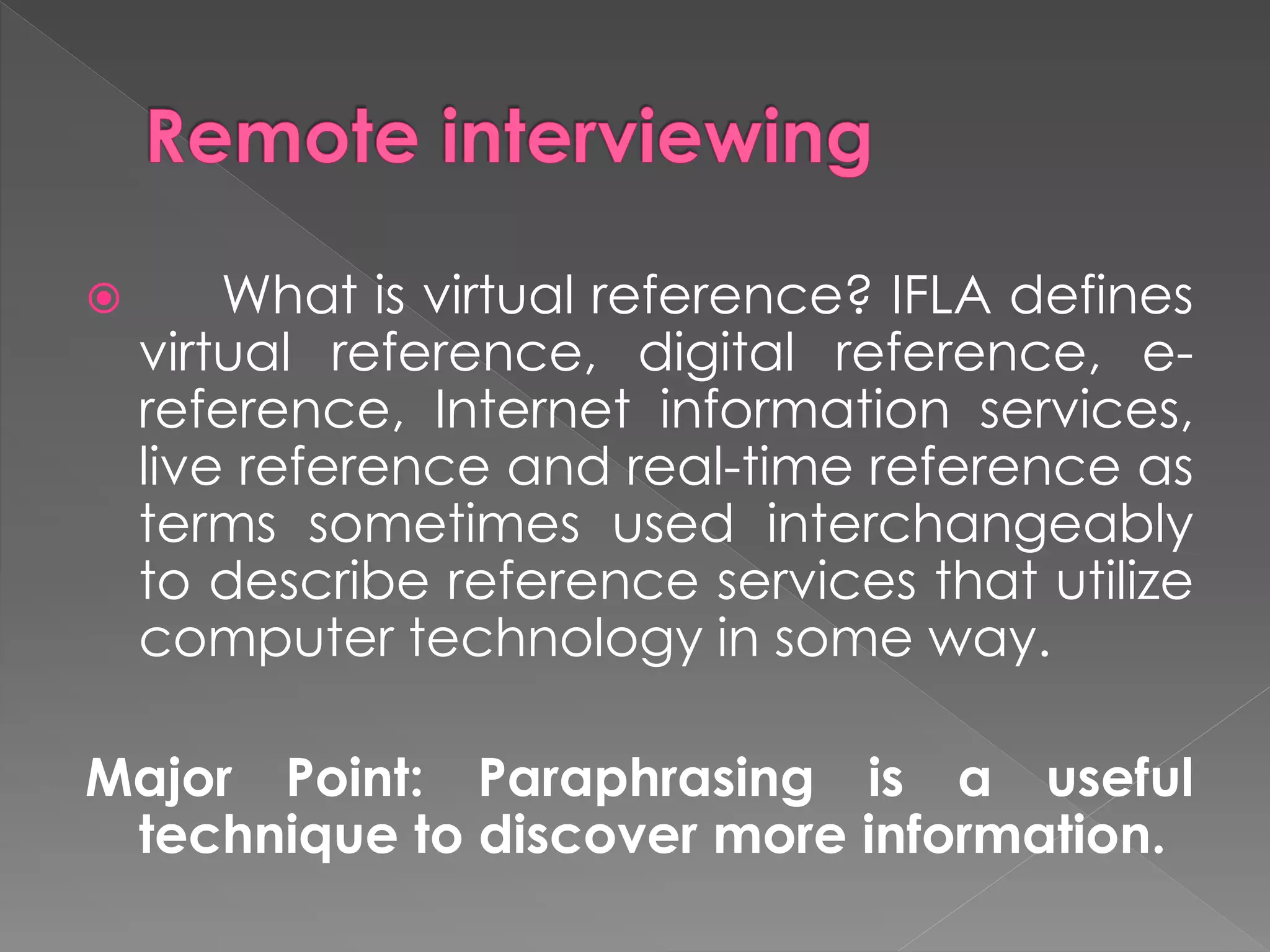  What is virtual reference? IFLA defines
virtual reference, digital reference, e-
reference, Internet information services,
live reference and real-time reference as
terms sometimes used interchangeably
to describe reference services that utilize
computer technology in some way.
Major Point: Paraphrasing is a useful
technique to discover more information.
 