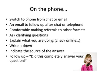 On the phone…
• Switch to phone from chat or email
• An email to follow up after chat or telephone
• Comfortable making referrals to other formats
• Ask clarifying questions
• Explain what you are doing (check online…)
• Write it down
• Indicate the source of the answer
• Follow up – “Did this completely answer your
question?”
 