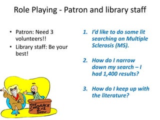Role Playing - Patron and library staff
• Patron: Need 3
volunteers!!
• Library staff: Be your
best!
1. I’d like to do some lit
searching on Multiple
Sclerosis (MS).
2. How do I narrow
down my search – I
had 1,400 results?
3. How do I keep up with
the literature?
 