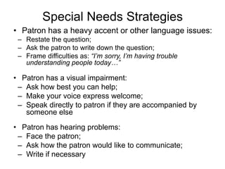 Special Needs Strategies
• Patron has a heavy accent or other language issues:
 – Restate the question;
 – Ask the patron to write down the question;
 – Frame difficulties as: “I’m sorry, I’m having trouble
   understanding people today…”

• Patron has a visual impairment:
 – Ask how best you can help;
 – Make your voice express welcome;
 – Speak directly to patron if they are accompanied by
   someone else

• Patron has hearing problems:
 – Face the patron;
 – Ask how the patron would like to communicate;
 – Write if necessary
 