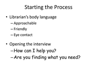 Starting the Process
• Librarian’s body language
  – Approachable
  – Friendly
  – Eye contact

• Opening the interview
  – How can I help you?
  – Are you finding what you need?
 