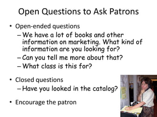 Open Questions to Ask Patrons
• Open-ended questions
  – We have a lot of books and other
    information on marketing. What kind of
    information are you looking for?
  – Can you tell me more about that?
  – What class is this for?

• Closed questions
  – Have you looked in the catalog?

• Encourage the patron
 