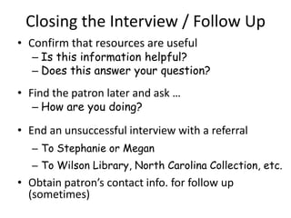 Closing the Interview / Follow Up
• Confirm that resources are useful
   – Is this information helpful?
   – Does this answer your question?
• Find the patron later and ask …
   – How are you doing?

• End an unsuccessful interview with a referral
   – To Stephanie or Megan
   – To Wilson Library, North Carolina Collection, etc.
• Obtain patron’s contact info. for follow up
  (sometimes)
 