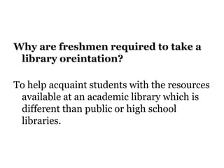 Why are freshmen required to take a
library oreintation?
To help acquaint students with the resources
available at an academic library which is
different than public or high school
libraries.
 