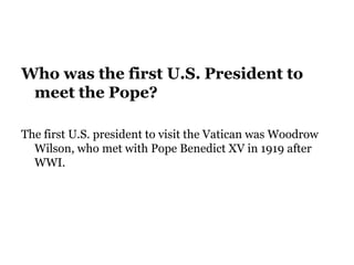 Who was the first U.S. President to
meet the Pope?
The first U.S. president to visit the Vatican was Woodrow
Wilson, who met with Pope Benedict XV in 1919 after
WWI.
 