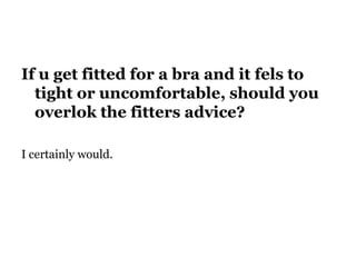 If u get fitted for a bra and it fels to
tight or uncomfortable, should you
overlok the fitters advice?
I certainly would.
 