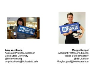 Amy Vecchione
Assistant Professor/Librarian
Boise State University
@librarythinking
amyvecchione@boisestate.edu
Margie Ruppel
Assistant Professor/Librarian
Boise State University
@BSULibrary
Margieruppel@boisestate.edu
 