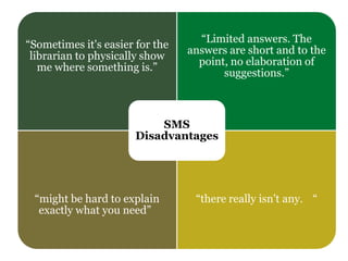 “Sometimes it's easier for the
librarian to physically show
me where something is.”
“Limited answers. The
answers are short and to the
point, no elaboration of
suggestions.”
“might be hard to explain
exactly what you need”
“there really isn't any. “
SMS
Disadvantages
 