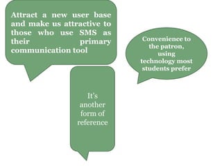 Attract a new user base
and make us attractive to
those who use SMS as
their primary
communication tool
It’s
another
form of
reference
Convenience to
the patron,
using
technology most
students prefer
 