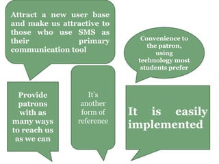 Attract a new user base
and make us attractive to
those who use SMS as
their primary
communication tool
It’s
another
form of
reference
It is easily
implemented
Provide
patrons
with as
many ways
to reach us
as we can
Convenience to
the patron,
using
technology most
students prefer
 