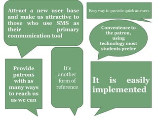 Attract a new user base
and make us attractive to
those who use SMS as
their primary
communication tool
It’s
another
form of
reference
Provide
patrons
with as
many ways
to reach us
as we can
Easy way to provide quick answers
Convenience to
the patron,
using
technology most
students prefer
It is easily
implemented
 