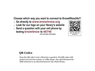 QR Codes
Scan the QR code to text a librarian a question. Put QR codes with
posters on your bus system, or coffee shops. Any advertisement for
SMS reference is an advertisement for the whole library.
 