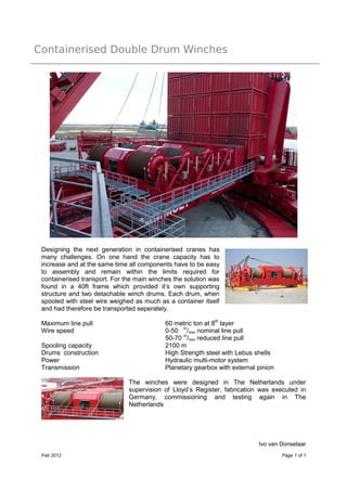 Containerised Double Drum Winches
Ivo van Donselaar
Feb 2012 Page 1 of 1
Designing the next generation in containerised cranes has
many challenges. On one hand the crane capacity has to
increase and at the same time all components have to be easy
to assembly and remain within the limits required for
containerised transport. For the main winches the solution was
found in a 40ft frame which provided it’s own supporting
structure and two detachable winch drums. Each drum, when
spooled with steel wire weighed as much as a container itself
and had therefore be transported seperately.
Maximum line pull 60 metric ton at 8th
layer
Wire speed 0-50 m
/min nominal line pull
50-70 m
/min reduced line pull
Spooling capacity 2100 m
Drums construction High Strength steel with Lebus shells
Power Hydraulic multi-motor system
Transmission Planetary gearbox with external pinion
The winches were designed in The Netherlands under
supervision of Lloyd’s Register, fabrication was executed in
Germany, commissioning and testing again in The
Netherlands
 