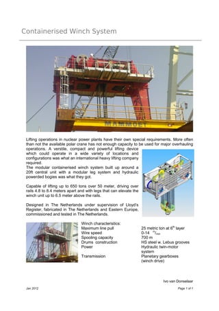 Containerised Winch System




 Lifting operations in nuclear power plants have their own special requirements. More often
 than not the available polar crane has not enough capacity to be used for major overhauling
 operations. A verstile, compact and powerful lifting device
 which could operate in a wide variety of locations and
 configurations was what an international heavy lifting company
 required.
 The modular containerised winch system built up around a
 20ft central unit with a modular leg system and hydraulic
 powerded bogies was what they got.

 Capable of lifting up to 650 tons over 50 meter, driving over
 rails 4.8 to 8.4 meters apart and with legs that can elevate the
 winch unit up to 6.5 meter above the rails.

 Designed in The Netherlands under supervision of Lloyd’s
 Register, fabricated in The Netherlands and Eastern Europe,
 commissioned and tested in The Netherlands.

                                Winch characteristics:
                                Maximum line pull                   25 metric ton at 6th layer
                                Wire speed                          0-14 m/min
                                Spooling capacity                   700 m
                                Drums construction                  HS steel w. Lebus grooves
                                Power                               Hydraulic twin-motor
                                                                    system
                                Transmission                        Planetary gearboxes
                                                                    (winch drive)



                                                                               Ivo van Donselaar
 Jan 2012                                                                              Page 1 of 1
 