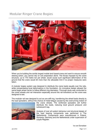 Modular Ringer Crane Bogies
Ivo van Donselaar
Jan 2012 Page 1 of 1
When you’re building the worlds largest mobile land based-crane and want to ensure smooth
slewing action, you cannot rely on soil preparation alone. The forces imposed by the crane
structure, up to 170 metric ton per wheel, would cause such significant deformation of the
ground that the crane would tilt more than the allowable limit if no proper measures were
taken.
A modular bogies system was designed to distribute the crane loads equally over the rails,
while compensating local deformations in the foundation. An innovative design allowed the
same bogie wheel carrier to follow different ring diameters. Thorough study was conducted to
the crane wheels and rail interaction especially around the rail transitions as the crane was
designed to last.
The modular rail was designed to act as one stiff ring, transferring the wheel loads directly to
the load spreaders, without the chance of metal fatigue caused by the overrunning motion of
the crane wheels. The reinforced spreaders will further
distribute the loads, reducing local ground pressure and
subsequent sag.
Analysis of over all system behaviour and structural design of
the load bearing components was performed in The
Netherlands. Components were manufactured in Poland,
Romania, Germany and the Netherlands under supervision of
Lloyds Register.
 