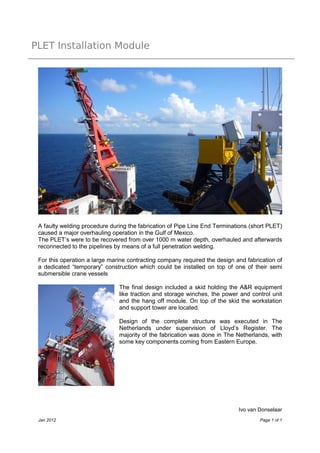 PLET Installation Module




 A faulty welding procedure during the fabrication of Pipe Line End Terminations (short PLET)
 caused a major overhauling operation in the Gulf of Mexico.
 The PLET’s were to be recovered from over 1000 m water depth, overhauled and afterwards
 reconnected to the pipelines by means of a full penetration welding.

 For this operation a large marine contracting company required the design and fabrication of
 a dedicated “temporary” construction which could be installed on top of one of their semi
 submersible crane vessels

                               The final design included a skid holding the A&R equipment
                               like traction and storage winches, the power and control unit
                               and the hang off module. On top of the skid the workstation
                               and support tower are located.

                               Design of the complete structure was executed in The
                               Netherlands under supervision of Lloyd’s Register. The
                               majority of the fabrication was done in The Netherlands, with
                               some key components coming from Eastern Europe.




                                                                            Ivo van Donselaar
 Jan 2012                                                                           Page 1 of 1
 